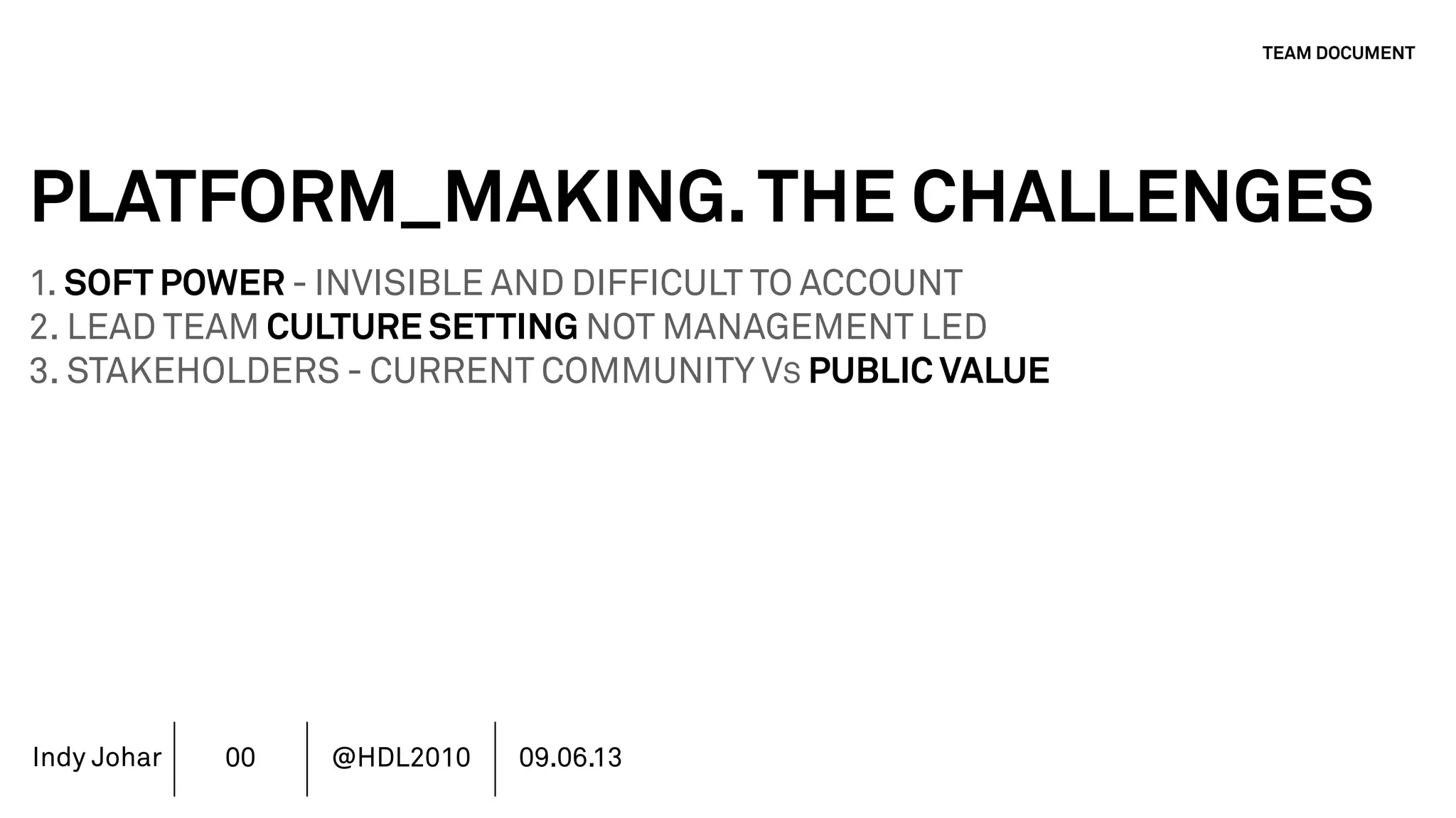 Indy Johar
PLATFORM_MAKING.THE CHALLENGES
1. SOFT POWER - INVISIBLE AND DIFFICULT TO ACCOUNT
2. LEAD TEAM CULTURE SETTING NOT MANAGEMENT LED
3. STAKEHOLDERS - CURRENT COMMUNITY VS PUBLIC VALUE
4. AUTHORSHIP & REPUTATION MANAGEMENT
5. INVESTMENT MODELS IN PLATFORM ECOSYSTEMS
6. GOVERNANCE PLATFORM ECOSYSTEMS
7. MOVING BEYOND THE FINANCIAL METRICS AND THE CFO.
8. HOW DO WE ECOSYSTEM STRATEGY - THE TOOLS DO NOT WORK
TEAM DOCUMENT
00 @HDL2010 09.06.13
 
