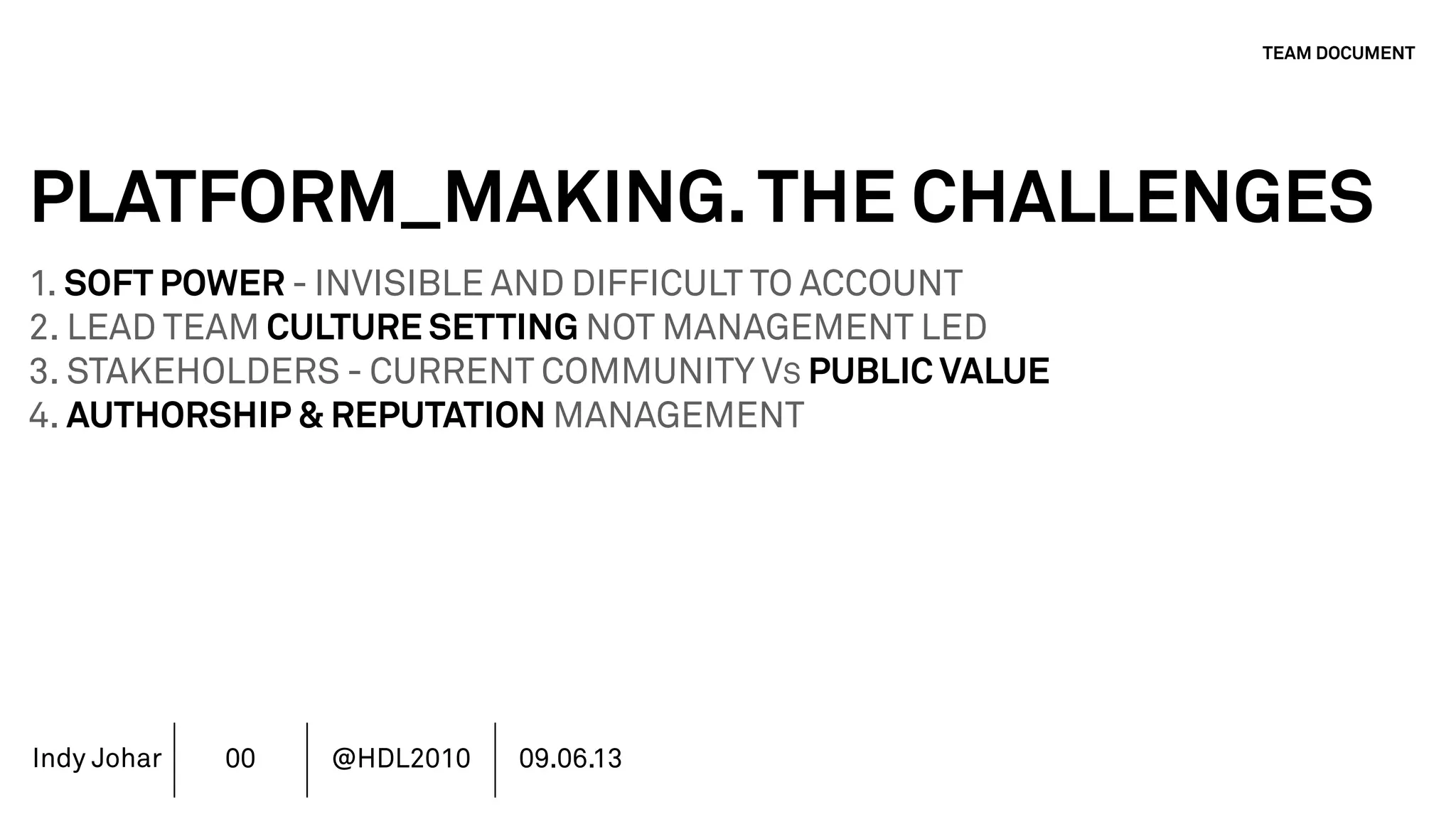 Indy Johar
PLATFORM_MAKING.THE CHALLENGES
1. SOFT POWER - INVISIBLE AND DIFFICULT TO ACCOUNT
2. LEAD TEAM CULTURE SETTING NOT MANAGEMENT LED
3. STAKEHOLDERS - CURRENT COMMUNITY VS PUBLIC VALUE
4. AUTHORSHIP & REPUTATION MANAGEMENT
5. INVESTMENT MODELS IN PLATFORM ECOSYSTEMS
6. GOVERNANCE PLATFORM ECOSYSTEMS
7. MOVING BEYOND THE FINANCIAL METRICS AND THE CFO.
8. HOW DO WE ECOSYSTEM STRATEGY - THE TOOLS DO NOT WORK
TEAM DOCUMENT
00 @HDL2010 09.06.13
 