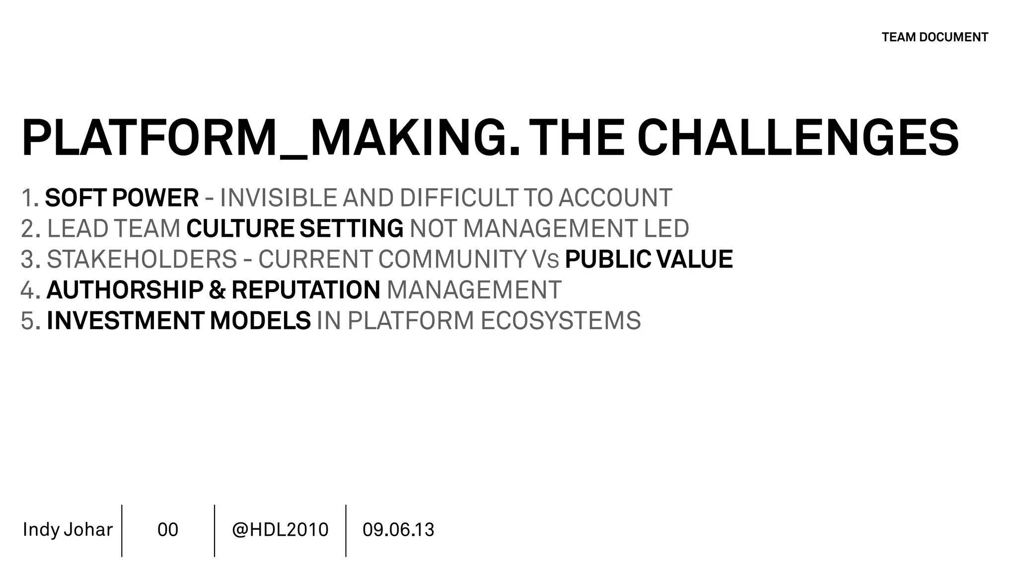 Indy Johar
PLATFORM_MAKING.THE CHALLENGES
1. SOFT POWER - INVISIBLE AND DIFFICULT TO ACCOUNT
2. LEAD TEAM CULTURE SETTING NOT MANAGEMENT LED
3. STAKEHOLDERS - CURRENT COMMUNITY VS PUBLIC VALUE
4. AUTHORSHIP & REPUTATION MANAGEMENT
5. INVESTMENT MODELS IN PLATFORM ECOSYSTEMS
6. GOVERNANCE PLATFORM ECOSYSTEMS
7. MOVING BEYOND THE FINANCIAL METRICS AND THE CFO.
8. HOW DO WE ECOSYSTEM STRATEGY - THE TOOLS DO NOT WORK
TEAM DOCUMENT
00 @HDL2010 09.06.13
 