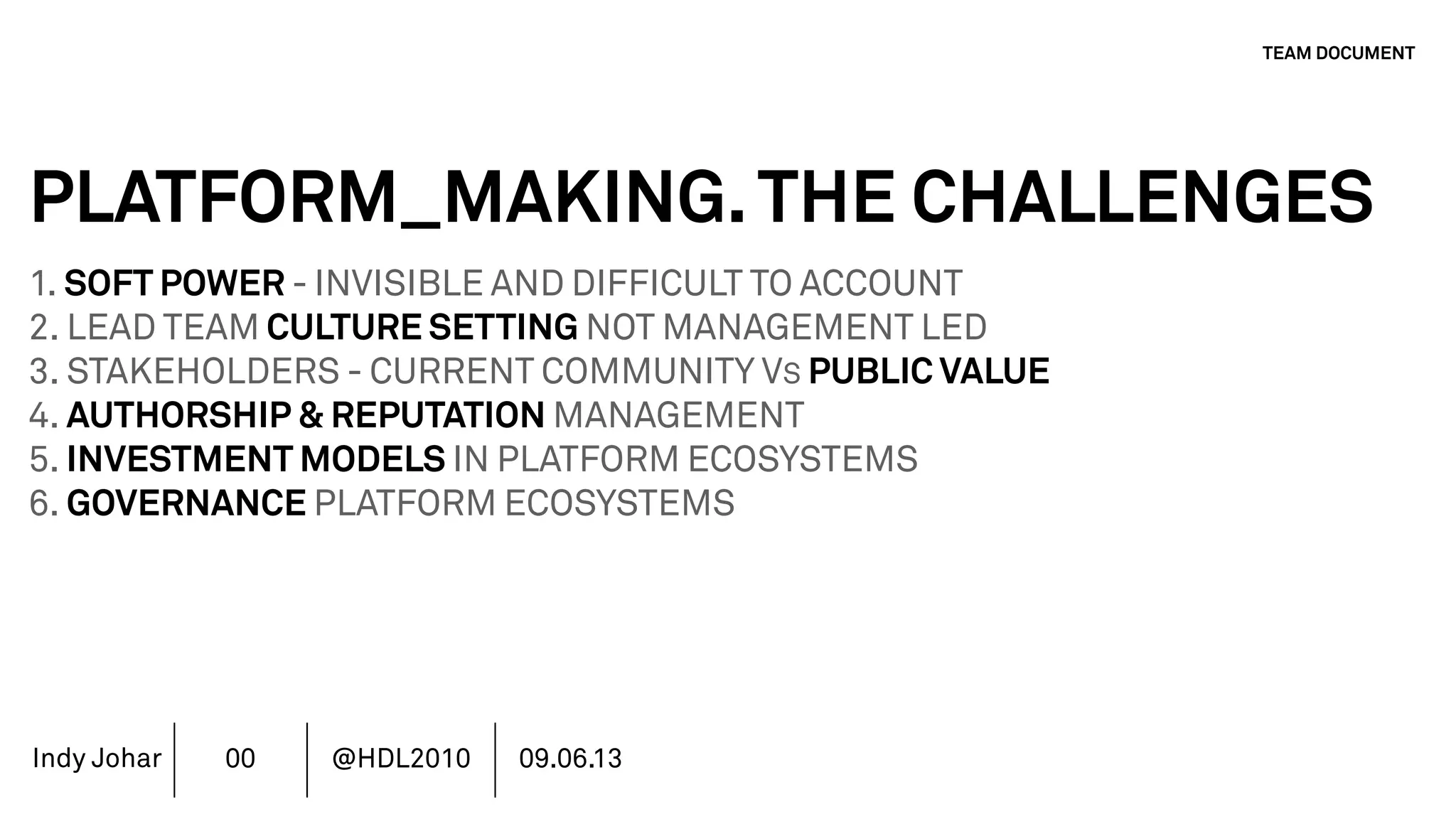 Indy Johar
PLATFORM_MAKING.THE CHALLENGES
1. SOFT POWER - INVISIBLE AND DIFFICULT TO ACCOUNT
2. LEAD TEAM CULTURE SETTING NOT MANAGEMENT LED
3. STAKEHOLDERS - CURRENT COMMUNITY VS PUBLIC VALUE
4. AUTHORSHIP & REPUTATION MANAGEMENT
5. INVESTMENT MODELS IN PLATFORM ECOSYSTEMS
6. GOVERNANCE PLATFORM ECOSYSTEMS
7. MOVING BEYOND THE FINANCIAL METRICS AND THE CFO.
8. HOW DO WE ECOSYSTEM STRATEGY - THE TOOLS DO NOT WORK
TEAM DOCUMENT
00 @HDL2010 09.06.13
 