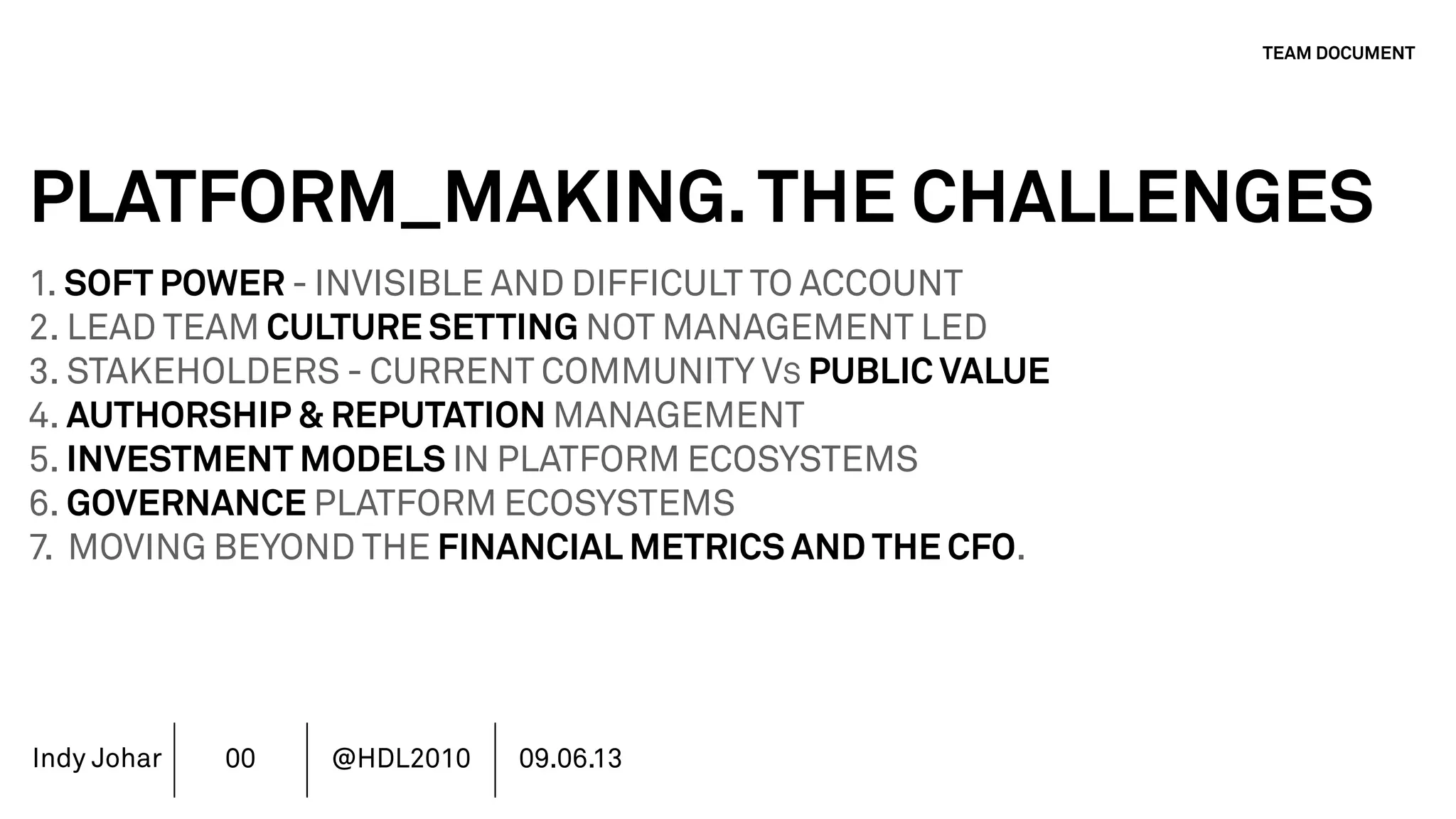 Indy Johar
PLATFORM_MAKING.THE CHALLENGES
1. SOFT POWER - INVISIBLE AND DIFFICULT TO ACCOUNT
2. LEAD TEAM CULTURE SETTING NOT MANAGEMENT LED
3. STAKEHOLDERS - CURRENT COMMUNITY VS PUBLIC VALUE
4. AUTHORSHIP & REPUTATION MANAGEMENT
5. INVESTMENT MODELS IN PLATFORM ECOSYSTEMS
6. GOVERNANCE PLATFORM ECOSYSTEMS
7. MOVING BEYOND THE FINANCIAL METRICS AND THE CFO.
8. HOW DO WE ECOSYSTEM STRATEGY - THE TOOLS DO NOT WORK
TEAM DOCUMENT
00 @HDL2010 09.06.13
 