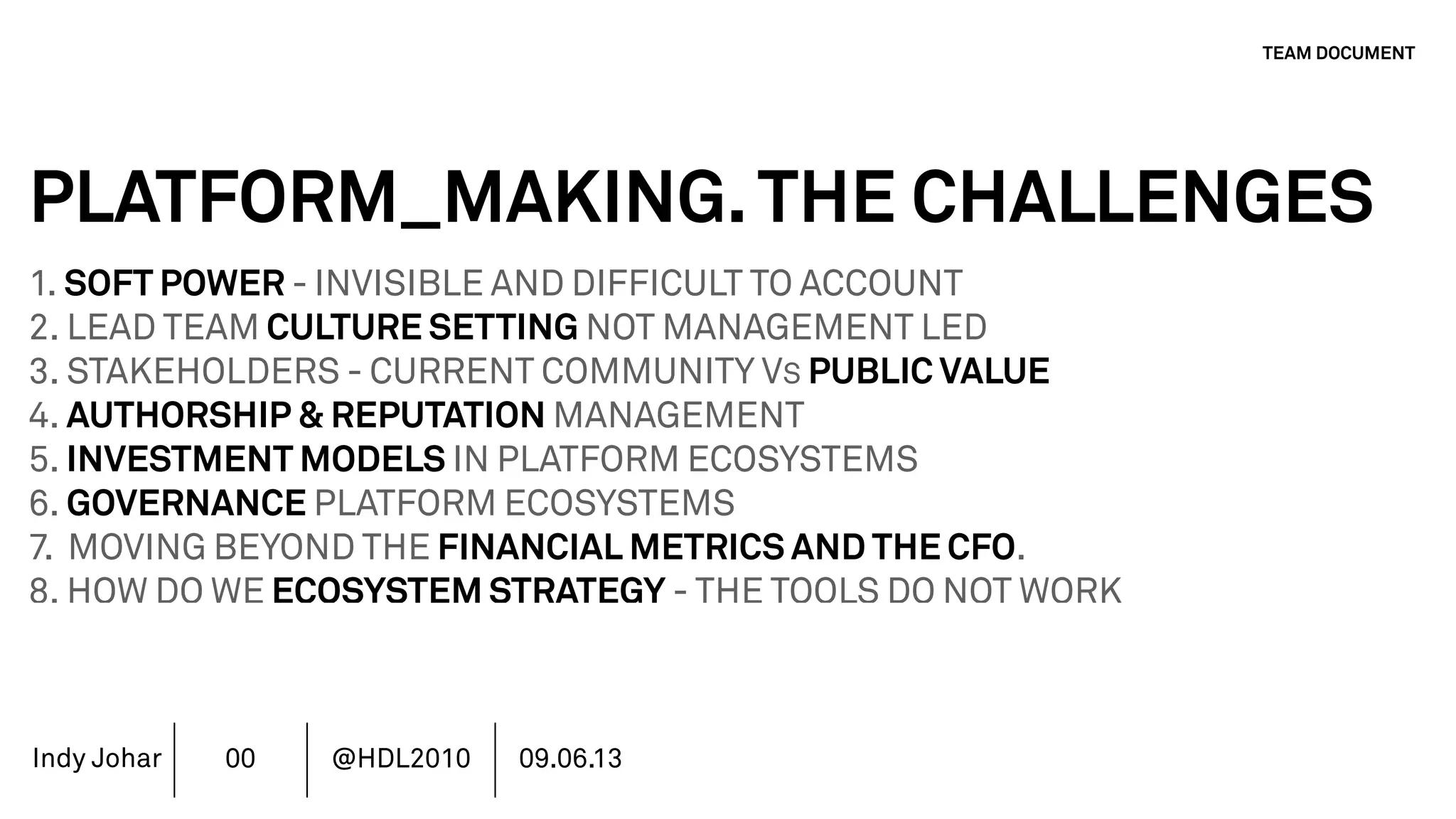 Indy Johar
PLATFORM_MAKING.THE CHALLENGES
1. SOFT POWER - INVISIBLE AND DIFFICULT TO ACCOUNT
2. LEAD TEAM CULTURE SETTING NOT MANAGEMENT LED
3. STAKEHOLDERS - CURRENT COMMUNITY VS PUBLIC VALUE
4. AUTHORSHIP & REPUTATION MANAGEMENT
5. INVESTMENT MODELS IN PLATFORM ECOSYSTEMS
6. GOVERNANCE PLATFORM ECOSYSTEMS
7. MOVING BEYOND THE FINANCIAL METRICS AND THE CFO.
8. HOW DO WE ECOSYSTEM STRATEGY - THE TOOLS DO NOT WORK
TEAM DOCUMENT
00 @HDL2010 09.06.13
 