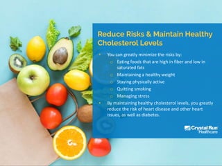 • You can greatly minimize the risks by:
o Eating foods that are high in fiber and low in
saturated fats
o Maintaining a healthy weight
o Staying physically active
o Quitting smoking
o Managing stress
• By maintaining healthy cholesterol levels, you greatly
reduce the risk of heart disease and other heart
issues, as well as diabetes.
 
