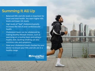 • Balanced HDL and LDL levels is important for
heart and total health. You want higher HDL
levels and lower LDL levels.
• High levels of “bad” cholesterol greatly
increases the risk of poor cardiovascular
health.
• Cholesterol levels can be rebalanced by
making healthy lifestyle choices, such as
exercising on a routine basis and eating a
healthy diet. Quitting smoking can also
minimize risks and symptoms.
• Have your cholesterol levels checked by your
doctor to ensure your HDL and LDL are in a
healthy range.
 