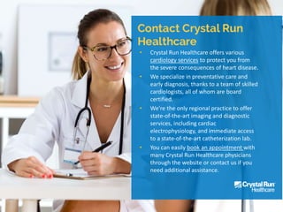 • Crystal Run Healthcare offers various
cardiology services to protect you from
the severe consequences of heart disease.
• We specialize in preventative care and
early diagnosis, thanks to a team of skilled
cardiologists, all of whom are board
certified.
• We're the only regional practice to offer
state-of-the-art imaging and diagnostic
services, including cardiac
electrophysiology, and immediate access
to a state-of-the-art catheterization lab.
• You can easily book an appointment with
many Crystal Run Healthcare physicians
through the website or contact us if you
need additional assistance.
 