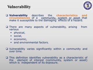 V
ulnerability
 Vulnerability describes the characteristics and
circumstances of a community, system or asset that
make it susceptible to the damaging effects of a hazard.
 There are many aspects of vulnerability, arising from
various
 physical,
 social,
 economic,
 and environmental factors.
 Vulnerability varies significantly within a community and
over time.
 This definition identifies vulnerability as a characteristic of
the element of interest (community, system or asset)
which is independent of its exposure.
 