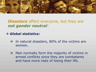 Disasters affect everyone, but they are
not gender neutral:
 Global statistics:
 In natural disasters, 80% of the victims are
women.
 Men normally form the majority of victims in
armed conflicts since they are combatants
and have more risks of losing their life.
 