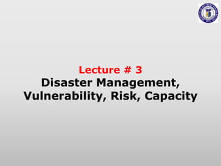 Lecture # 3
Disaster Management,
Vulnerability, Risk, Capacity
 