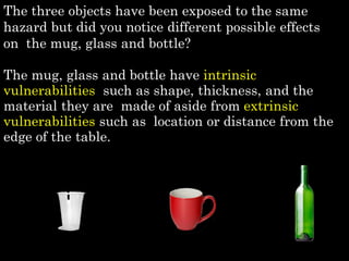 The three objects have been exposed to the same
hazard but did you notice different possible effects
on the mug, glass and bottle?
The mug, glass and bottle have intrinsic
vulnerabilities such as shape, thickness, and the
material they are made of aside from extrinsic
vulnerabilities such as location or distance from the
edge of the table.
 