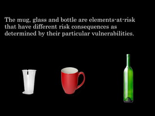 The mug, glass and bottle are elements-at-risk
that have different risk consequences as
determined by their particular vulnerabilities.
 