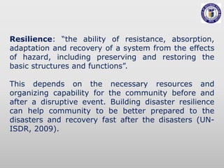 Resilience: “the ability of resistance, absorption,
adaptation and recovery of a system from the effects
of hazard, including preserving and restoring the
basic structures and functions”.
This depends on the necessary resources and
organizing capability for the community before and
after a disruptive event. Building disaster resilience
can help community to be better prepared to the
disasters and recovery fast after the disasters (UN-
ISDR, 2009).
 