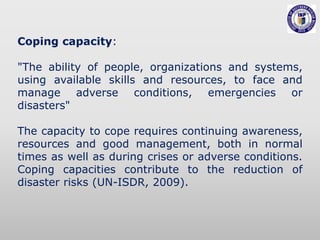 Coping capacity:
"The ability of people, organizations and systems,
using available skills and resources, to face and
manage adverse conditions, emergencies or
disasters"
The capacity to cope requires continuing awareness,
resources and good management, both in normal
times as well as during crises or adverse conditions.
Coping capacities contribute to the reduction of
disaster risks (UN-ISDR, 2009).
 