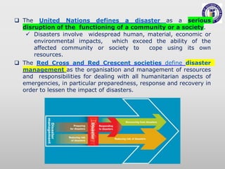 The United Nations defines a disaster as a serious
disruption of the functioning of a community or a society.
 Disasters involve widespread human, material, economic or
environmental impacts, which exceed the ability of the
affected community or society to cope using its own
resources.
 The Red Cross and Red Crescent societies define disaster
management as the organisation and management of resources
and responsibilities for dealing with all humanitarian aspects of
emergencies, in particular preparedness, response and recovery in
order to lessen the impact of disasters.
 