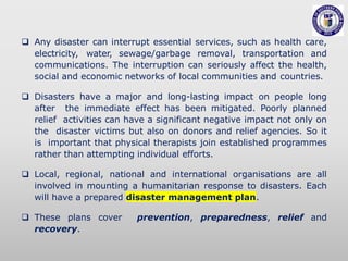  Any disaster can interrupt essential services, such as health care,
electricity, water, sewage/garbage removal, transportation and
communications. The interruption can seriously affect the health,
social and economic networks of local communities and countries.
 Disasters have a major and long-lasting impact on people long
after the immediate effect has been mitigated. Poorly planned
relief activities can have a significant negative impact not only on
the disaster victims but also on donors and relief agencies. So it
is important that physical therapists join established programmes
rather than attempting individual efforts.
 Local, regional, national and international organisations are all
involved in mounting a humanitarian response to disasters. Each
will have a prepared disaster management plan.
 These plans cover prevention, preparedness, relief and
recovery.
 