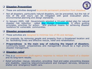  Disaster Prevention
 These are activities designed to provide permanent protection from disasters.
 Not all disasters, particularly natural disasters, can be prevented, but the risk of
loss of life and injury can be mitigated with good evacuation plans,
environmental planning and design standards.
 In January 2005, 168 Governments adopted a 10-year global plan for natural
disaster risk reduction called the Hyogo Framework. It offers guiding
principles, priorities for action, and practical means for achieving disaster
resilience for vulnerable communities.
 Disaster preparedness
 These activities are designed to minimise loss of life and damage.
 For example, by removing people and property from a threatened location and
by facilitating timely and effective rescue, relief and rehabilitation.
 Preparedness is the main way of reducing the impact of disasters.
Community-based preparedness and management should be a high priority
disaster management.
 Disaster relief
 This is a coordinated multi-agency response to reduce the impact of a disaster
and its long-term results.
 Relief activities- rescue, relocation, providing food and water, preventing disease
and disability, repairing telecommunications and transport services, temporary
shelter and emergency health care.
 