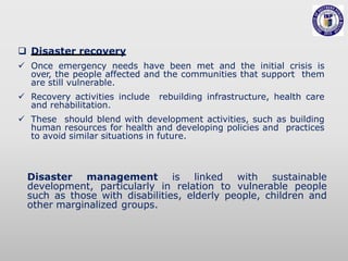  Disaster recovery
 Once emergency needs have been met and the initial crisis is
over, the people affected and the communities that support them
are still vulnerable.
 Recovery activities include rebuilding infrastructure, health care
and rehabilitation.
 These should blend with development activities, such as building
human resources for health and developing policies and practices
to avoid similar situations in future.
Disaster management is linked with sustainable
development, particularly in relation to vulnerable people
such as those with disabilities, elderly people, children and
other marginalized groups.
 