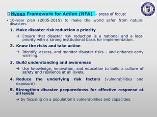 Hyogo Framework for Action (HFA) - areas of focus:
• 10-year plan (2005-2015) to make the world safer from natural
disasters
1. Make disaster risk reduction a priority
 Ensure that disaster risk reduction is a national and a local
priority with a strong institutional basis for implementation.
2. Know the risks and take action
 Identify, assess, and monitor disaster risks – and enhance early
warning.
3. Build understanding and awareness
 Use knowledge, innovation, and education to build a culture of
safety and resilience at all levels.
4. Reduce the underlying risk factors (vulnerabilities and
exposure)
5. Strengthen disaster preparedness for effective response at
all levels
 by focusing on a population’s vulnerabilities and capacities.
 