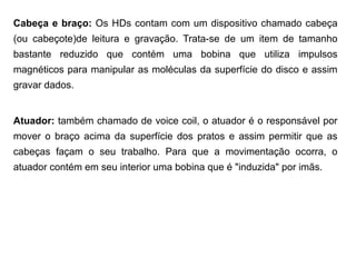 Cabeça e braço: Os HDs contam com um dispositivo chamado cabeça
(ou cabeçote)de leitura e gravação. Trata-se de um item de tamanho
bastante reduzido que contém uma bobina que utiliza impulsos
magnéticos para manipular as moléculas da superfície do disco e assim
gravar dados.


Atuador: também chamado de voice coil, o atuador é o responsável por
mover o braço acima da superfície dos pratos e assim permitir que as
cabeças façam o seu trabalho. Para que a movimentação ocorra, o
atuador contém em seu interior uma bobina que é "induzida" por imãs.
 