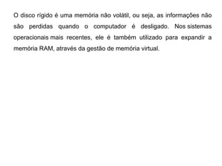 O disco rígido é uma memória não volátil, ou seja, as informações não
  HISTÓRICO / CURIOSIDADES - HD
são perdidas quando o computador é desligado.           Nos sistemas
operacionais mais recentes, ele é também utilizado para expandir a
memória RAM, através da gestão de memória virtual.
 