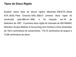 Tipos de Disco Rígido
  HISTÓRICO / CURIOSIDADES - HD
Existem vários tipos de discos rígidos diferentes: IDE/ATA, Serial
ATA, SCSI, Fibre   Channel, SAS, SSD.O     primeiro   disco   rígido   foi
construído    pela IBM em 1956,   e      foi   lançado    em 16        de
Setembro de 1957. O primeiro disco rígido foi chamado de 305 RAMAC
(Random Access Method of Accounting and Control) e tinha dimensões
de 152,4 centímetros de comprimento, 172,72 centimetros de largura e
73,66 centímetros de altura
 