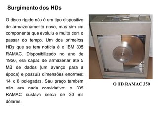 Surgimento dos HDs

O disco rígido não é um tipo dispositivo
de armazenamento novo, mas sim um
componente que evoluiu e muito com o
passar do tempo. Um dos primeiros
HDs que se tem notícia é o IBM 305
RAMAC. Disponibilizado no ano de
1956, era capaz de armazenar até 5
MB de dados (um avanço para a
época) e possuía dimensões enormes:
14 x 8 polegadas. Seu preço também
                                           O HD RAMAC 350
não era nada convidativo: o 305
RAMAC custava cerca de 30 mil
dólares.
 