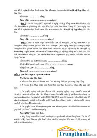 4
việc kể từ ngày đến hạn thanh toán, Bên Mua đến thanh toán 40% giá trị Hợp đồng cho
Bên Bán.
Số tiền là: …………… đồng.
Bằng chữ: ………………………… đồng./.
- Đợt 3: Sau 04 tháng (120 ngày) kể từ ngày ký Hợp đồng, trước khi đến hạn nộp
tiền, Bên Bán sẽ gửi thông báo nộp tiền Đợt 3 cho Bên Mua. Trong 07 (bảy) ngày làm
việc kể từ ngày đến hạn thanh toán, Bên Mua thanh toán 20% giá trị Hợp đồng cho Bên
Bán.
Số tiền là: ……………….. đồng.
Bằng chữ: …………………….. đồng./.
- Đợt 4: Sau khi hoàn thiện và đủ điều kiện để bàn giao Căn hộ, Bên Bán sẽ có
thông báo bằng văn bản gửi cho Bên Mua. Trong 07 (bảy) ngày làm việc kể từ ngày nhận
thông báo bàn giao Căn hộ, Bên Mua thanh toán toàn bộ giá trị còn lại là 10% giá trị
Hợp đồng và phí bảo trì trích trước (2%) trên tổng giá trị Hợp đồng trước thuế cho Bên
Bán. Bên Bán sẽ bàn giao Căn hộ cho Bên Mua và giao các giấy tờ cần thiết cho việc sử
dụng Căn hộ.
Số tiền 10% giá trị Hợp đồng là: ……………….. đồng.
Số tiền Phí bảo trì trích trước (2%) là: …………………. đồng.
Tổng số tiền Đợt 4 là: ………………. đồng.
Bằng chữ: ……………………………đồng./.
Điều 3: Quyền và nghĩa vụ của Bên Bán
3.1. Quyền của Bên Bán:
a. Yêu cầu Bên Mua trả đủ tiền mua Căn hộ đúng thời hạn ghi trong Hợp đồng.
b. Yêu cầu Bên Mua nhận nhà đúng thời hạn theo thông báo nhận nhà của Bên
Bán.
c. Có quyền ngừng hoặc yêu cầu các nhà cung cấp ngừng cung cấp điện, nước và
các dịch vụ tiện ích khác nếu Bên Mua vi phạm Quy chế quản lý sử dụng nhà chung cư
ban hành kèm theo Quyết định số 08/2008/QĐ-BXD ngày 28 tháng 05 năm 2008 của Bộ
xây dựng (sau đây gọi tắt là Quy chế số 08) hoặc Bản nội quy quản lý sử dụng nhà chung
cư đính kèm theo Hợp đồng này.
d. Có quyền chấm dứt Hợp đồng nếu Bên Mua vi phạm các điều khoản thanh toán
quy định tại Điều 2 của Hợp đồng này.
3.2. Nghĩa vụ của Bên Bán:
a. Xây dựng hoàn chỉnh cơ sở hạ tầng theo quy hoạch và nội dung hồ sơ Dự án, hồ
sơ thiết kế kỹ thuật đã được phê duyệt, đảm bảo khi bàn giao Bên Mua có thể sử dụng và
sinh hoạt bình thường.
 