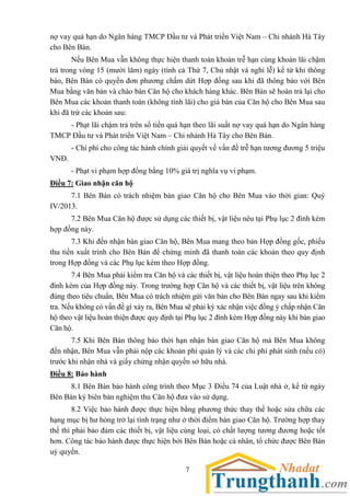 7
nợ vay quá hạn do Ngân hàng TMCP Đầu tư và Phát triển Việt Nam – Chi nhánh Hà Tây
cho Bên Bán.
Nếu Bên Mua vẫn không thực hiện thanh toán khoản trễ hạn cùng khoản lãi chậm
trả trong vòng 15 (mười lăm) ngày (tính cả Thứ 7, Chủ nhật và nghỉ lễ) kể từ khi thông
báo, Bên Bán có quyền đơn phương chấm dứt Hợp đồng sau khi đã thông báo với Bên
Mua bằng văn bản và chào bán Căn hộ cho khách hàng khác. Bên Bán sẽ hoàn trả lại cho
Bên Mua các khoản thanh toán (không tính lãi) cho giá bán của Căn hộ cho Bên Mua sau
khi đã trừ các khoản sau:
- Phạt lãi chậm trả trên số tiền quá hạn theo lãi suất nợ vay quá hạn do Ngân hàng
TMCP Đầu tư và Phát triển Việt Nam – Chi nhánh Hà Tây cho Bên Bán.
- Chi phí cho công tác hành chính giải quyết về vấn đề trễ hạn tương đương 5 triệu
VNĐ.
- Phạt vi phạm hợp đồng bằng 10% giá trị nghĩa vụ vi phạm.
Điều 7: Giao nhận căn hộ
7.1 Bên Bán có trách nhiệm bàn giao Căn hộ cho Bên Mua vào thời gian: Quý
IV/2013.
7.2 Bên Mua Căn hộ được sử dụng các thiết bị, vật liệu nêu tại Phụ lục 2 đính kèm
hợp đồng này.
7.3 Khi đến nhận bàn giao Căn hộ, Bên Mua mang theo bản Hợp đồng gốc, phiếu
thu tiền xuất trình cho Bên Bán để chứng minh đã thanh toán các khoản theo quy định
trong Hợp đồng và các Phụ lục kèm theo Hợp đồng.
7.4 Bên Mua phải kiểm tra Căn hộ và các thiết bị, vật liệu hoàn thiện theo Phụ lục 2
đính kèm của Hợp đồng này. Trong trường hợp Căn hộ và các thiết bị, vật liệu trên không
đúng theo tiêu chuẩn, Bên Mua có trách nhiệm gửi văn bản cho Bên Bán ngay sau khi kiểm
tra. Nếu không có vấn đề gì xảy ra, Bên Mua sẽ phải ký xác nhận việc đồng ý chấp nhận Căn
hộ theo vật liệu hoàn thiện được quy định tại Phụ lục 2 đính kèm Hợp đồng này khi bàn giao
Căn hộ.
7.5 Khi Bên Bán thông báo thời hạn nhận bàn giao Căn hộ mà Bên Mua không
đến nhận, Bên Mua vẫn phải nộp các khoản phí quản lý và các chi phí phát sinh (nếu có)
trước khi nhận nhà và giấy chứng nhận quyền sở hữu nhà.
Điều 8: Bảo hành
8.1 Bên Bán bảo hành công trình theo Mục 3 Điều 74 của Luật nhà ở, kể từ ngày
Bên Bán ký biên bản nghiệm thu Căn hộ đưa vào sử dụng.
8.2 Việc bảo hành được thực hiện bằng phương thức thay thế hoặc sửa chữa các
hạng mục bị hư hỏng trở lại tình trạng như ở thời điểm bàn giao Căn hộ. Trường hợp thay
thế thì phải bảo đảm các thiết bị, vật liệu cùng loại, có chất lượng tương đương hoặc tốt
hơn. Công tác bảo hành được thực hiện bởi Bên Bán hoặc cá nhân, tổ chức được Bên Bán
uỷ quyền.
 