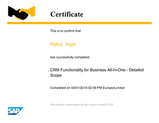 Certificate
This is to confirm that
Rahul Ingle
has successfully completed
CRM Functionality for Business All-In-One - Detailed
Scope
Completed on 04/01/2018 02:09 PM Europe/London
This certificate of participation has been issued on behalf of SAP.
 
