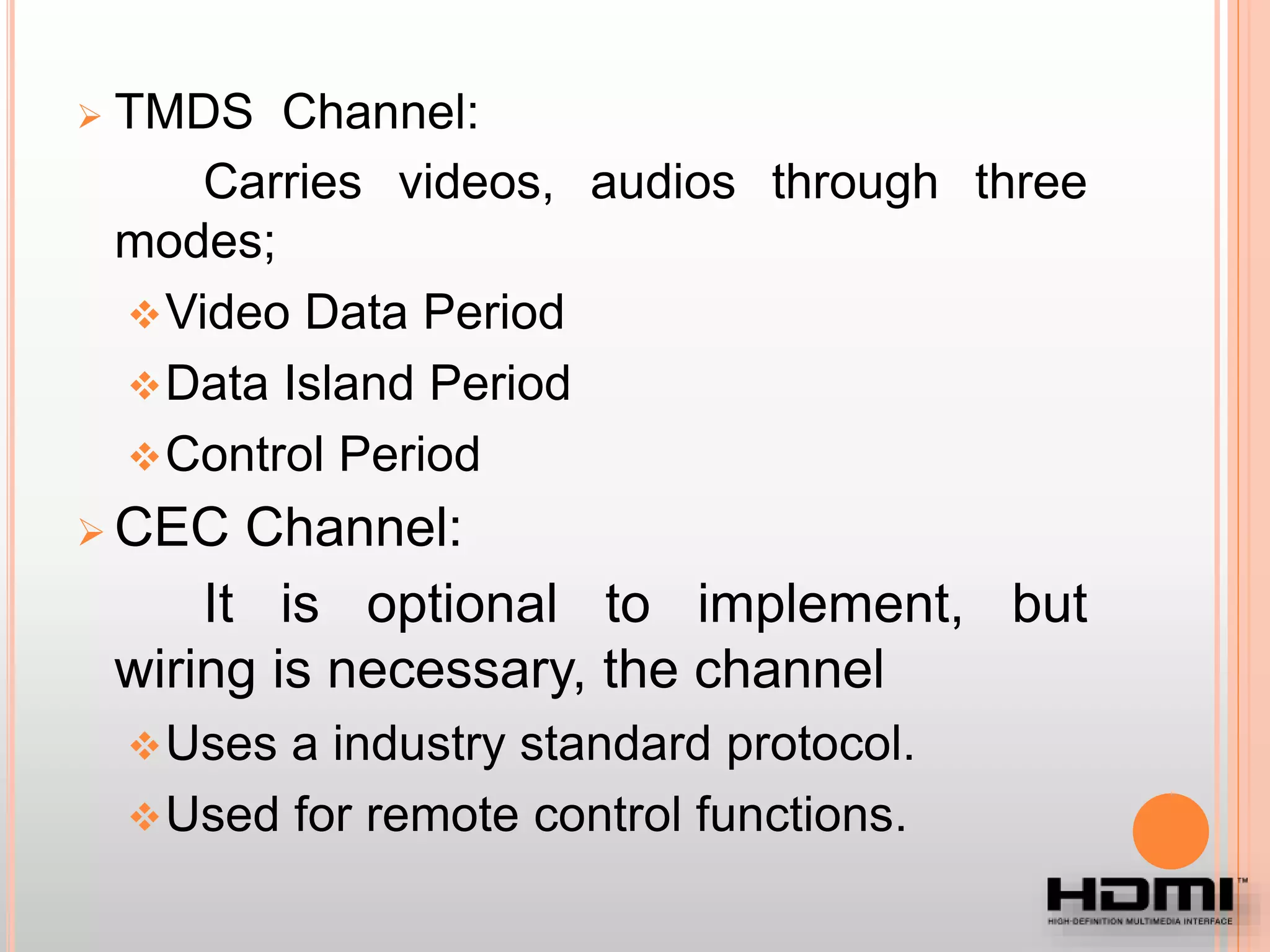  TMDS Channel:
Carries videos, audios through three
modes;
Video Data Period
Data Island Period
Control Period
 CEC Channel:
It is optional to implement, but
wiring is necessary, the channel
Uses a industry standard protocol.
Used for remote control functions.
 
