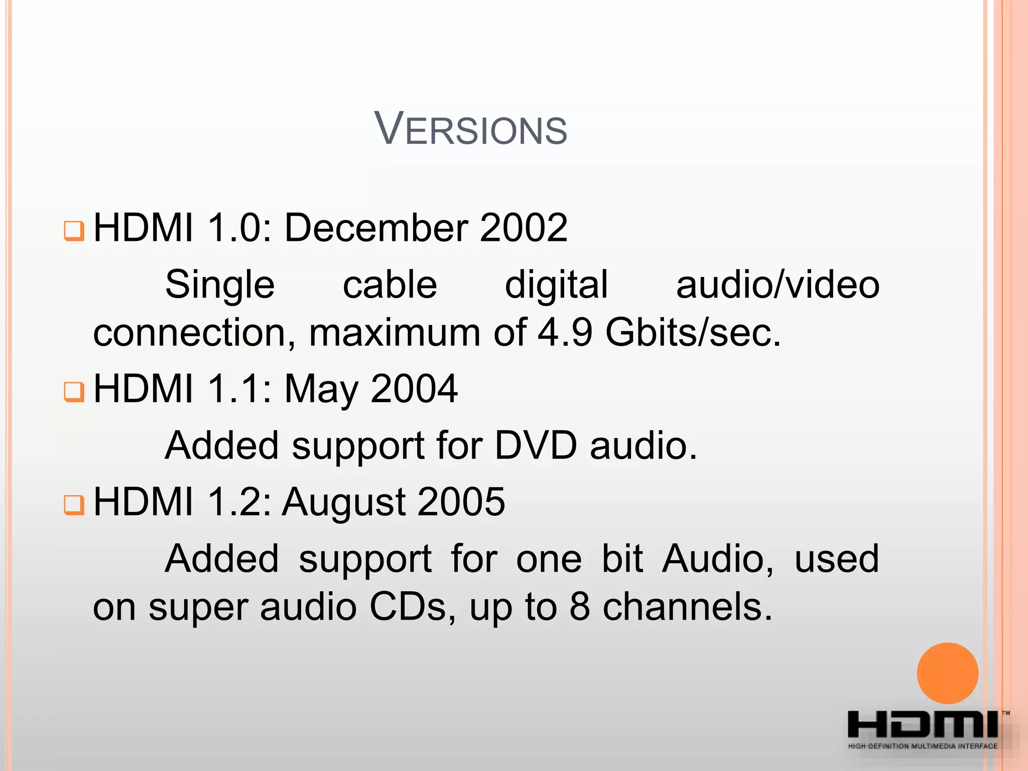 VERSIONS
 HDMI 1.0: December 2002
Single cable digital audio/video
connection, maximum of 4.9 Gbits/sec.
 HDMI 1.1: May 2004
Added support for DVD audio.
 HDMI 1.2: August 2005
Added support for one bit Audio, used
on super audio CDs, up to 8 channels.
 