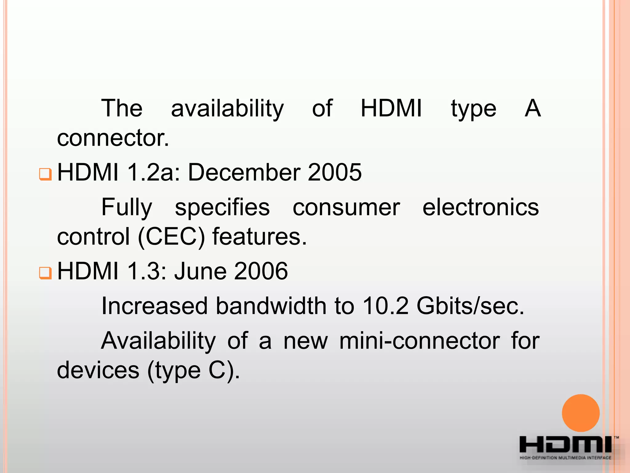 The availability of HDMI type A
connector.
 HDMI 1.2a: December 2005
Fully specifies consumer electronics
control (CEC) features.
 HDMI 1.3: June 2006
Increased bandwidth to 10.2 Gbits/sec.
Availability of a new mini-connector for
devices (type C).
 