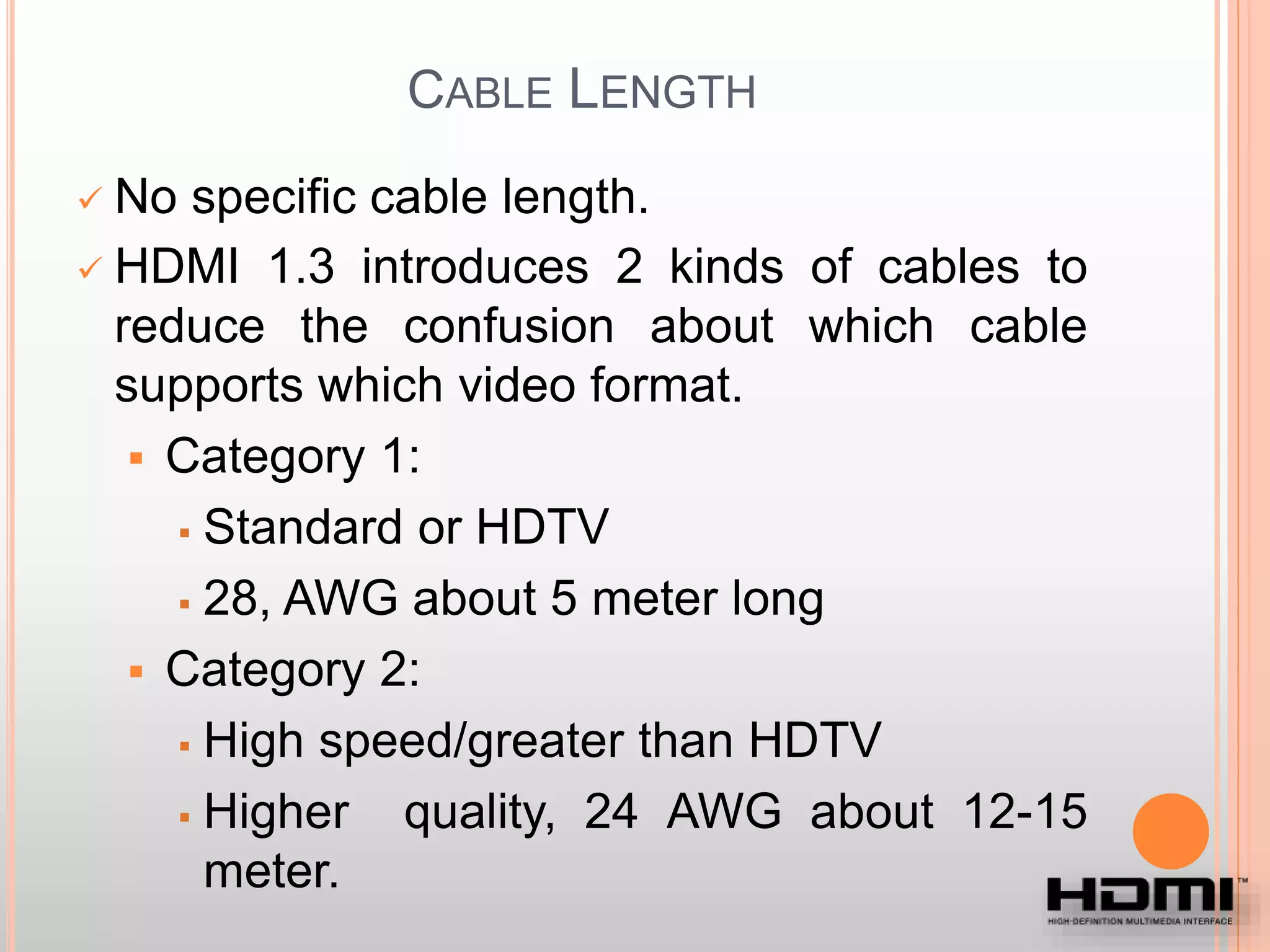 CABLE LENGTH
 No specific cable length.
 HDMI 1.3 introduces 2 kinds of cables to
reduce the confusion about which cable
supports which video format.
 Category 1:
 Standard or HDTV
 28, AWG about 5 meter long
 Category 2:
 High speed/greater than HDTV
 Higher quality, 24 AWG about 12-15
meter.
 