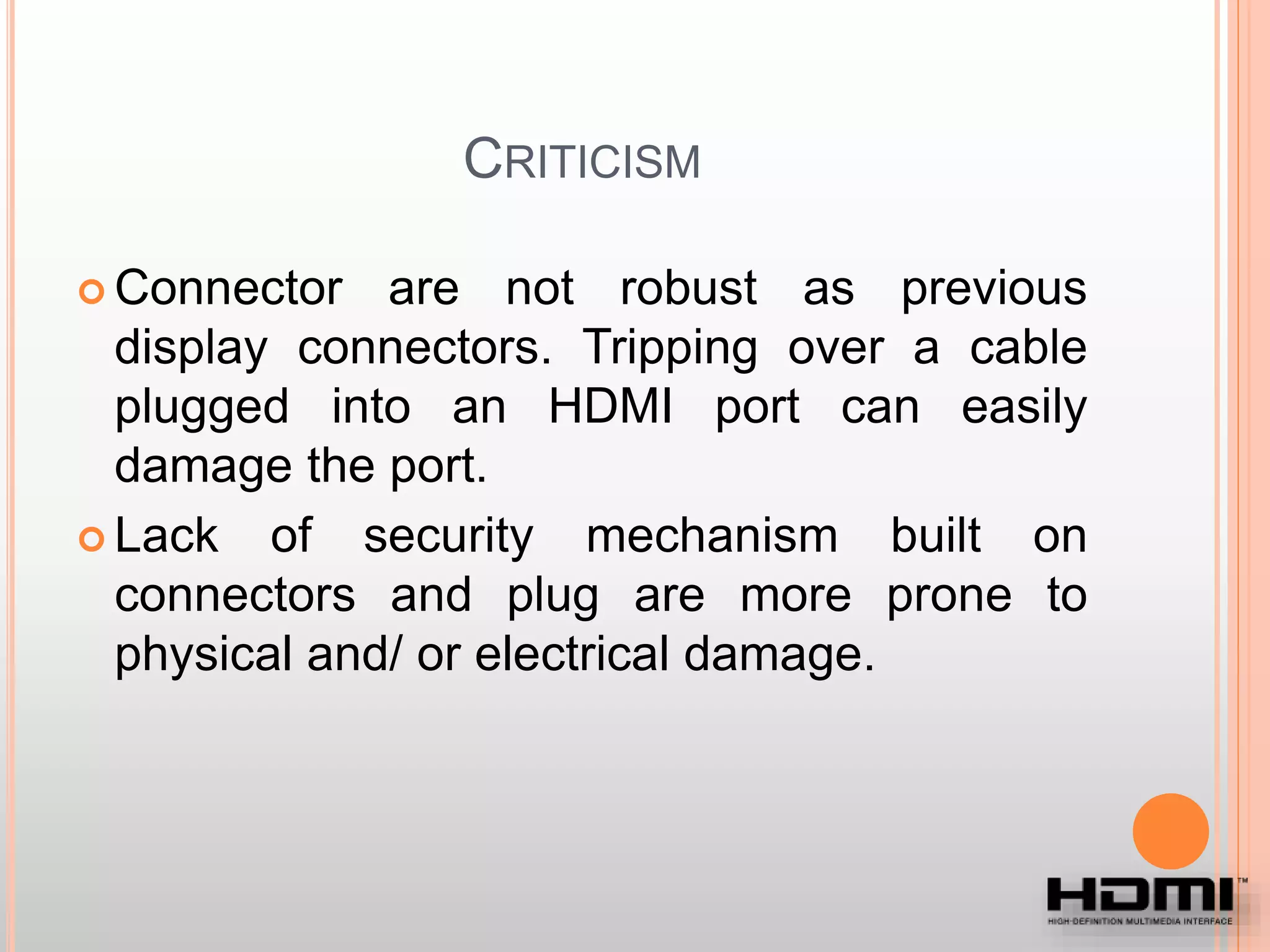 CRITICISM
 Connector are not robust as previous
display connectors. Tripping over a cable
plugged into an HDMI port can easily
damage the port.
 Lack of security mechanism built on
connectors and plug are more prone to
physical and/ or electrical damage.
 