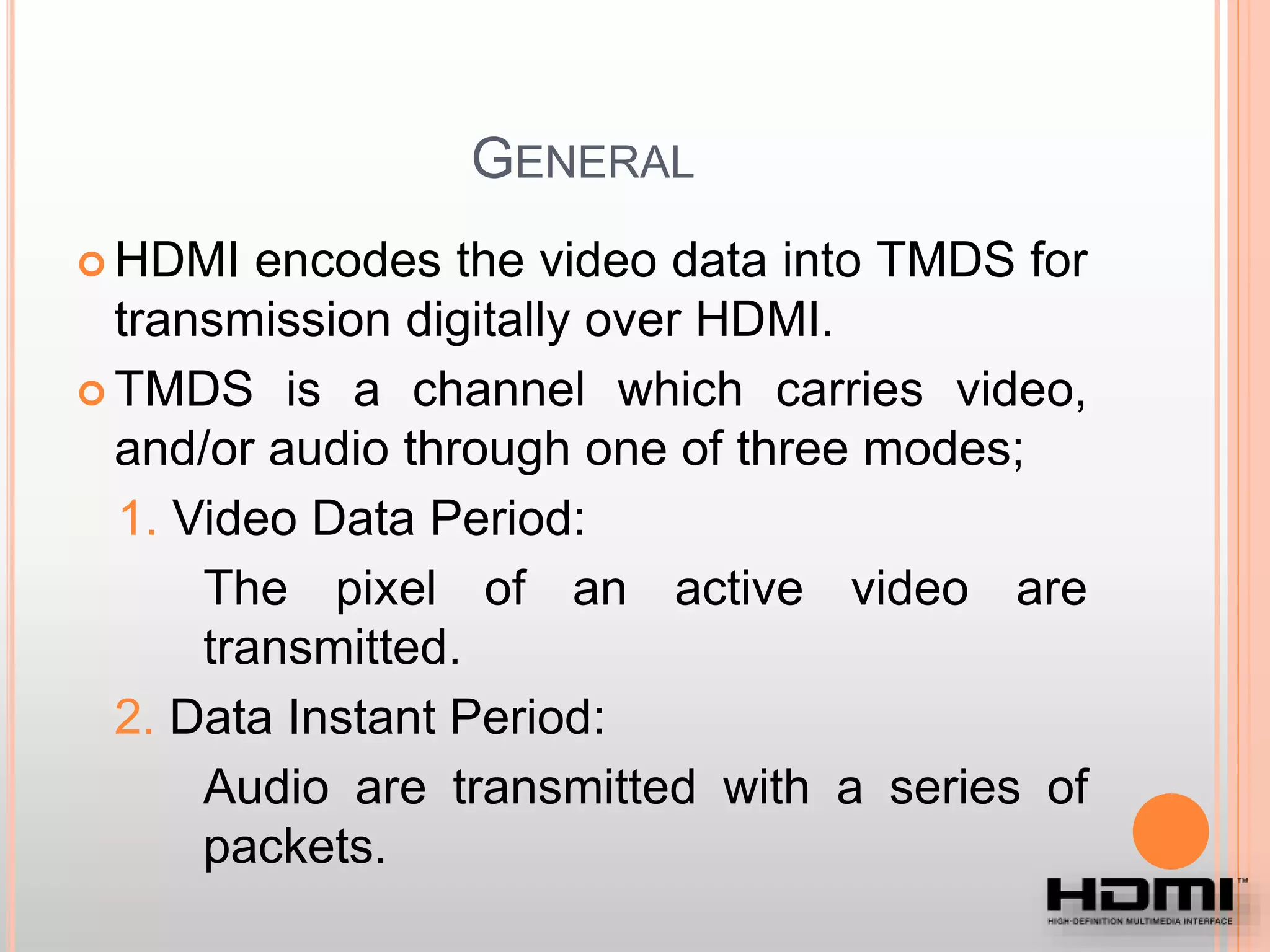 GENERAL
 HDMI encodes the video data into TMDS for
transmission digitally over HDMI.
 TMDS is a channel which carries video,
and/or audio through one of three modes;
1. Video Data Period:
The pixel of an active video are
transmitted.
2. Data Instant Period:
Audio are transmitted with a series of
packets.
 