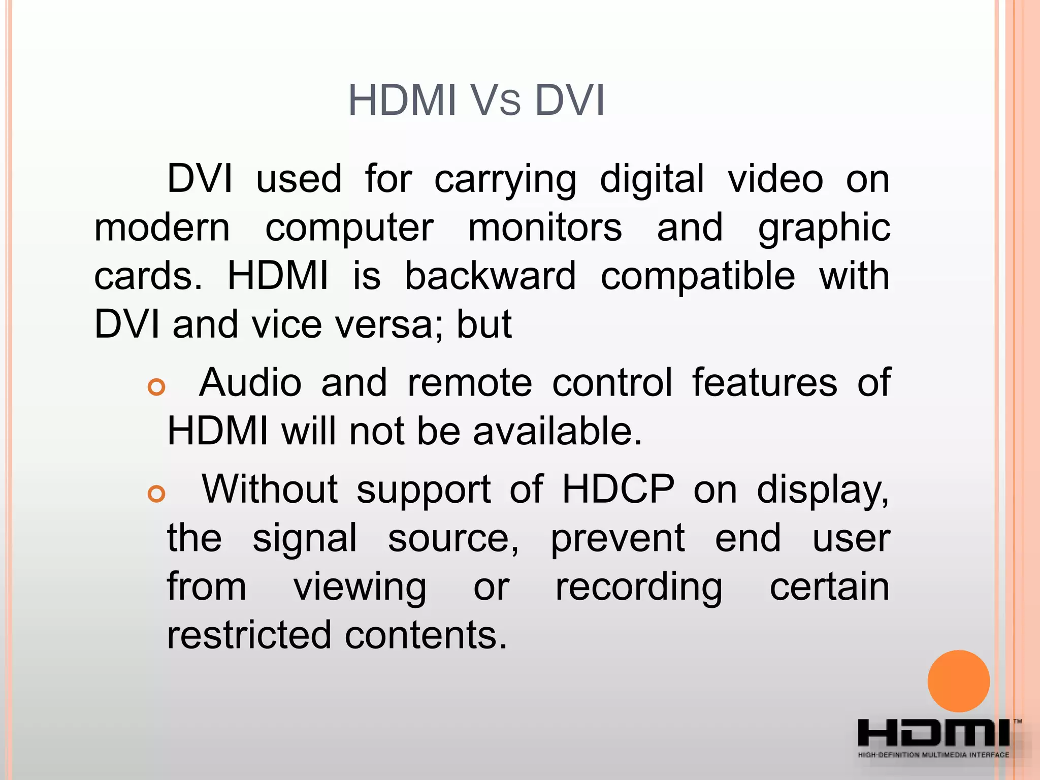 HDMI VS DVI
DVI used for carrying digital video on
modern computer monitors and graphic
cards. HDMI is backward compatible with
DVI and vice versa; but
 Audio and remote control features of
HDMI will not be available.
 Without support of HDCP on display,
the signal source, prevent end user
from viewing or recording certain
restricted contents.
 
