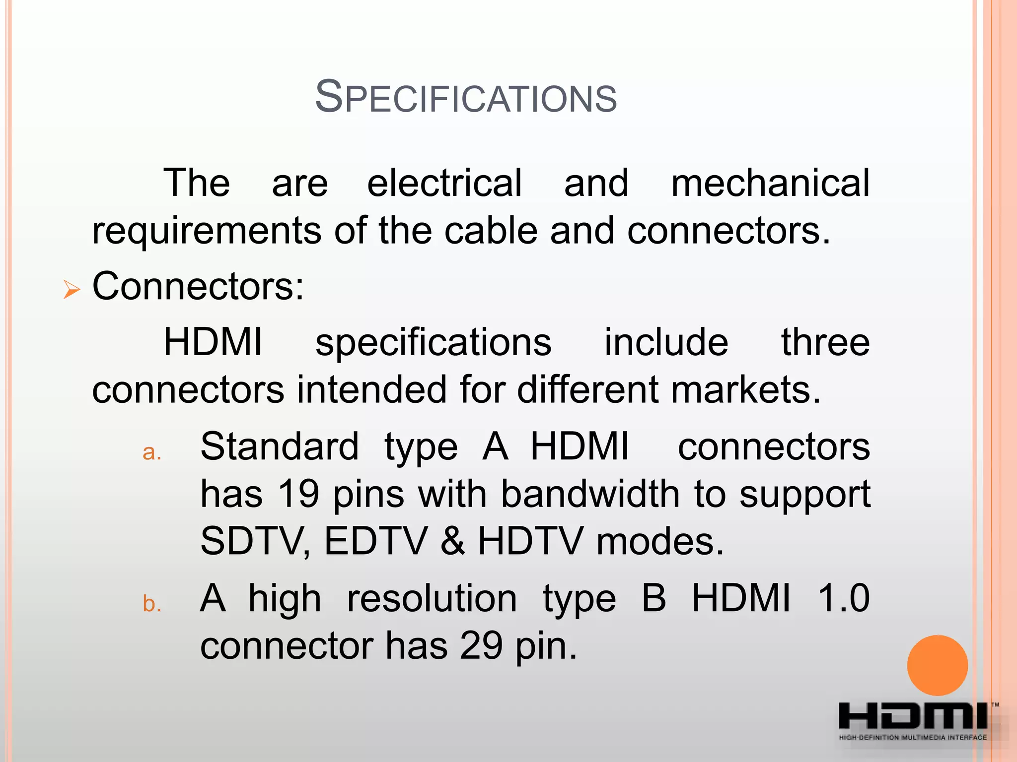 SPECIFICATIONS
The are electrical and mechanical
requirements of the cable and connectors.
 Connectors:
HDMI specifications include three
connectors intended for different markets.
a. Standard type A HDMI connectors
has 19 pins with bandwidth to support
SDTV, EDTV & HDTV modes.
b. A high resolution type B HDMI 1.0
connector has 29 pin.
 