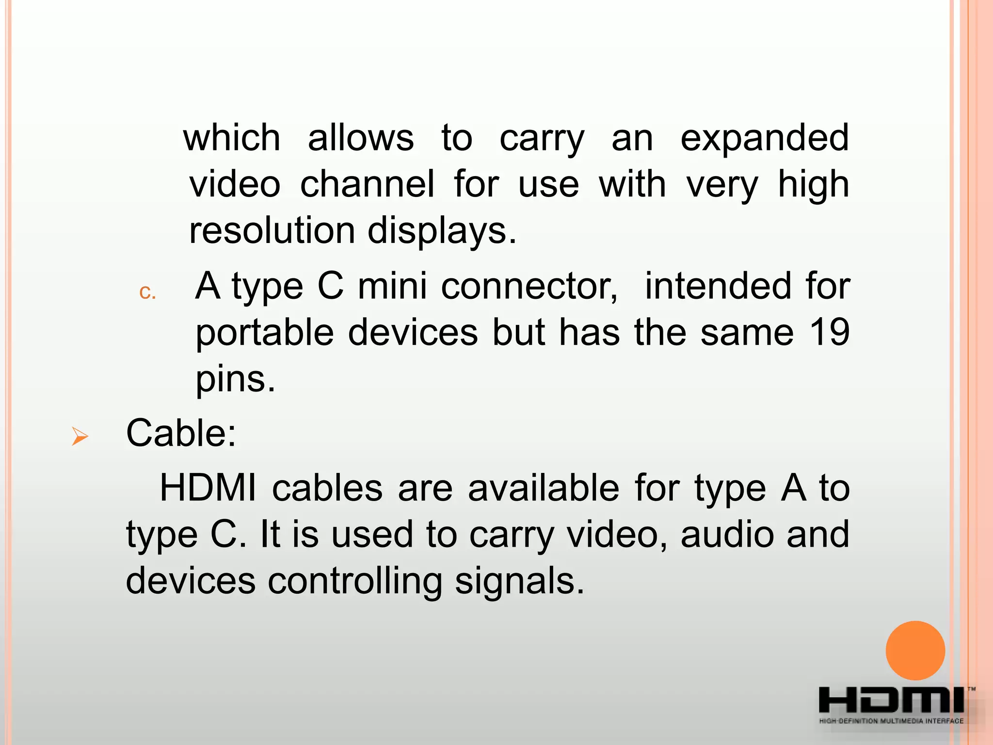 which allows to carry an expanded
video channel for use with very high
resolution displays.
c. A type C mini connector, intended for
portable devices but has the same 19
pins.
 Cable:
HDMI cables are available for type A to
type C. It is used to carry video, audio and
devices controlling signals.
 