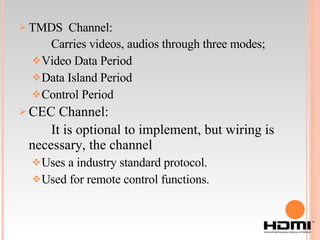 TMDS  Channel: Carries videos, audios through three modes; Video Data Period Data Island Period Control Period CEC Channel: It is optional to implement, but wiring is necessary, the channel Uses a industry standard protocol. Used for remote control functions. 