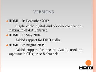 VERSIONS   HDMI 1.0: December 2002 Single cable digital audio/video connection, maximum of 4.9 Gbits/sec. HDMI 1.1: May 2004 Added support for DVD audio. HDMI 1.2: August 2005 Added support for one bit Audio, used on super audio CDs, up to 8 channels. 