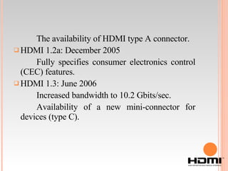 The availability of HDMI type A connector. HDMI 1.2a: December 2005 Fully specifies consumer electronics control (CEC) features. HDMI 1.3: June 2006 Increased bandwidth to 10.2 Gbits/sec. Availability of a new mini-connector for devices (type C). 