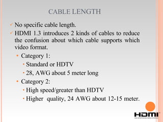 CABLE  LENGTH No specific cable length. HDMI 1.3 introduces 2 kinds of cables to reduce the confusion about which cable supports which video format. Category 1: Standard or HDTV 28, AWG about 5 meter long Category 2: High speed/greater than HDTV Higher  quality, 24 AWG about 12-15 meter. 