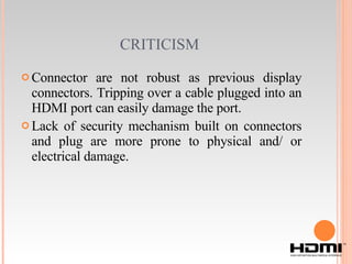 CRITICISM   Connector are not robust as previous display connectors. Tripping over a cable plugged into an HDMI port can easily damage the port. Lack of security mechanism built on connectors and plug are more prone to physical and/ or electrical damage. 