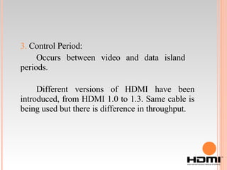 3.  Control Period: Occurs between video and data island  periods. Different versions of HDMI have been introduced, from HDMI 1.0 to 1.3. Same cable is being used but there is difference in throughput. 