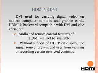 HDMI VS DVI  DVI used for carrying digital video on modern computer monitors and graphic cards. HDMI is backward compatible with DVI and vice versa; but Audio and remote control features of  HDMI will not be available. Without support of HDCP on display, the signal source, prevent end user from viewing or recording certain restricted contents. 