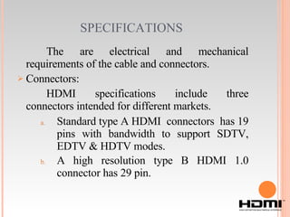 SPECIFICATIONS   The are   electrical and mechanical requirements of the cable and connectors. Connectors: HDMI specifications include three connectors intended for different markets. Standard type A HDMI  connectors  has 19 pins with bandwidth to support SDTV, EDTV & HDTV modes. A high resolution type B HDMI 1.0 connector has 29 pin. 