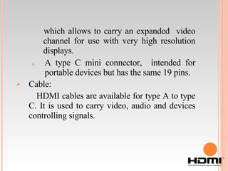 which allows to carry an expanded  video channel for use with very high resolution displays. A type C mini connector,  intended for portable devices but has the same 19 pins. Cable: HDMI cables are available for type A to type C. It is used to carry video, audio and devices controlling signals. 