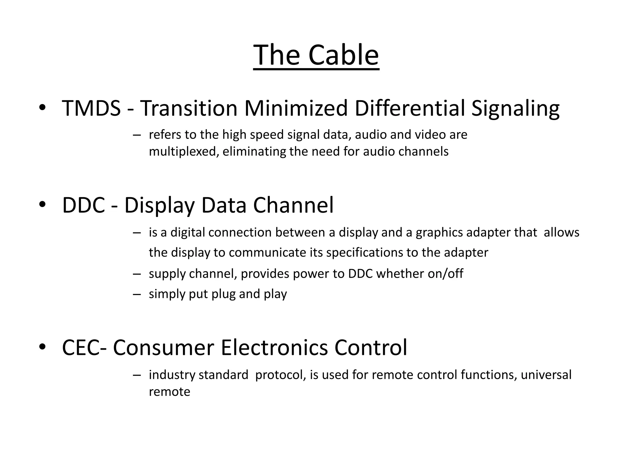 The Cable
• TMDS - Transition Minimized Differential Signaling
         – refers to the high speed signal data, audio and video are
           multiplexed, eliminating the need for audio channels



• DDC - Display Data Channel
         – is a digital connection between a display and a graphics adapter that allows
           the display to communicate its specifications to the adapter
         – supply channel, provides power to DDC whether on/off
         – simply put plug and play



• CEC- Consumer Electronics Control
         – industry standard protocol, is used for remote control functions, universal
           remote
 