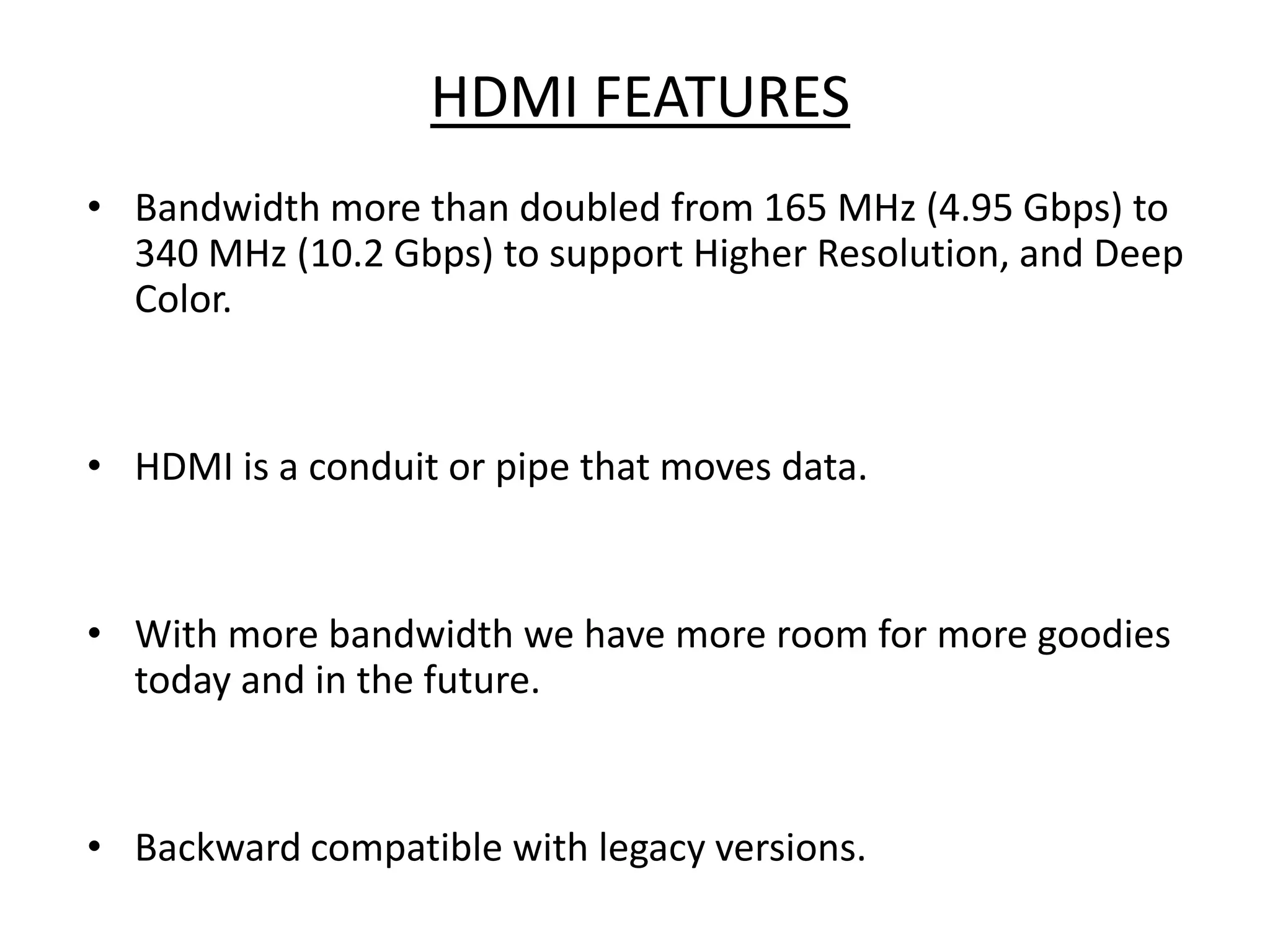 HDMI FEATURES
• Bandwidth more than doubled from 165 MHz (4.95 Gbps) to
  340 MHz (10.2 Gbps) to support Higher Resolution, and Deep
  Color.


• HDMI is a conduit or pipe that moves data.


• With more bandwidth we have more room for more goodies
  today and in the future.


• Backward compatible with legacy versions.
 