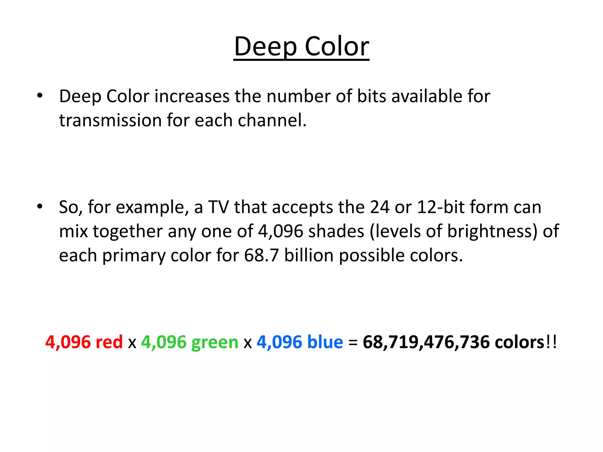 Deep Color
• Deep Color increases the number of bits available for
  transmission for each channel.



• So, for example, a TV that accepts the 24 or 12-bit form can
  mix together any one of 4,096 shades (levels of brightness) of
  each primary color for 68.7 billion possible colors.



 4,096 red x 4,096 green x 4,096 blue = 68,719,476,736 colors!!
 