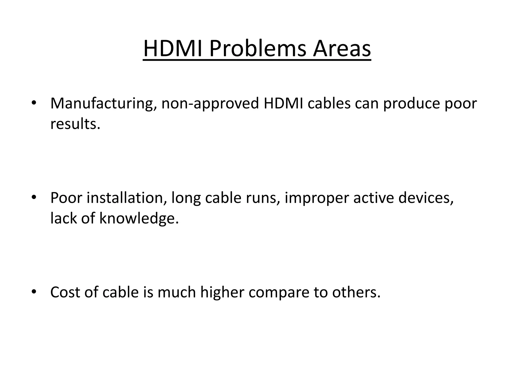 HDMI Problems Areas

• Manufacturing, non-approved HDMI cables can produce poor
  results.



• Poor installation, long cable runs, improper active devices,
  lack of knowledge.



• Cost of cable is much higher compare to others.
 